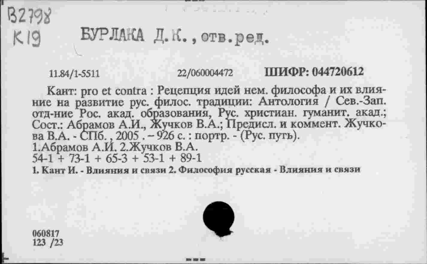 ﻿В2?ад
Kig БУРЛАКА Д.К.,отв.ред.
11.84/1-5511	22/060004472 ШИФР: 044720612
Кант: pro et contra : Рецепция идей нем. философа и их влияние на развитие рус. филос. традиции: Антология / Сев.-Зап. отд-ние Рос. акад, образования, Рус. христиан, гуманит. акад.; Сост.: Абрамов А.И., Жучков В.А.; Предисл. и коммент. Жучкова В.А. - СПб., 2005 . - 926 с.: портр. - (Рус. путь).
1.Абрамов А.И. 2.Жучков В.А.
54-1 + 73-1 + 65-3 + 53-1 + 89-1
1. Кант И. - Влияния и связи 2. Философия русская - Влияния и связи
060817
123 /23